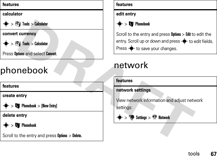 67toolsphonebook networkcalculator s &gt;mTools &gt;Calculatorconvert currencys &gt;mTools &gt;Calculator Press Options and select Convert. featurescreate entrys &gt;L Phonebook &gt;[New Entry]delete entrys&gt;LPhonebookScroll to the entry and press Options &gt; Delete. featuresedit entrys&gt;LPhonebookScroll to the entry and press Options &gt; Edit to edit the entry. Scroll up or down and press s to edit fields. Press s to save your changes.featuresnetwork settings View network information and adjust network settings:s &gt;uSettings &gt; m Network features