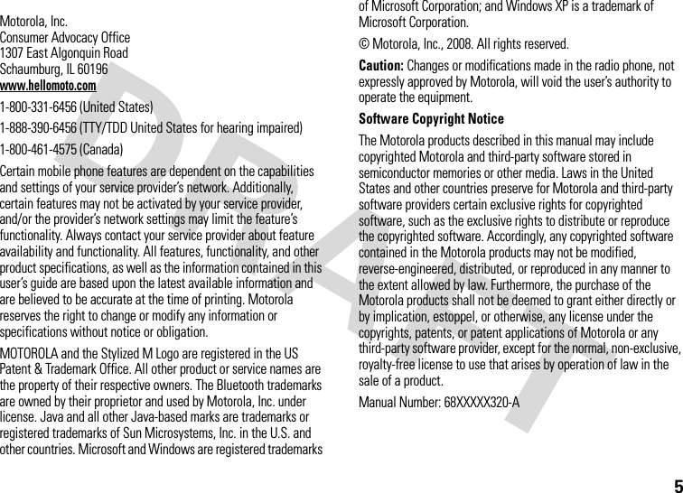 5 Motorola, Inc.Consumer Advocacy Office1307 East Algonquin RoadSchaumburg, IL 60196www.hellomoto.com1-800-331-6456 (United States)1-888-390-6456 (TTY/TDD United States for hearing impaired)1-800-461-4575 (Canada)Certain mobile phone features are dependent on the capabilities and settings of your service provider’s network. Additionally, certain features may not be activated by your service provider, and/or the provider’s network settings may limit the feature’s functionality. Always contact your service provider about feature availability and functionality. All features, functionality, and other product specifications, as well as the information contained in this user’s guide are based upon the latest available information and are believed to be accurate at the time of printing. Motorola reserves the right to change or modify any information or specifications without notice or obligation.MOTOROLA and the Stylized M Logo are registered in the US Patent &amp; Trademark Office. All other product or service names are the property of their respective owners. The Bluetooth trademarks are owned by their proprietor and used by Motorola, Inc. under license. Java and all other Java-based marks are trademarks or registered trademarks of Sun Microsystems, Inc. in the U.S. and other countries. Microsoft and Windows are registered trademarks of Microsoft Corporation; and Windows XP is a trademark of Microsoft Corporation. © Motorola, Inc., 2008. All rights reserved.Caution: Changes or modifications made in the radio phone, not expressly approved by Motorola, will void the user’s authority to operate the equipment.Software Copyright Notice The Motorola products described in this manual may include copyrighted Motorola and third-party software stored in semiconductor memories or other media. Laws in the United States and other countries preserve for Motorola and third-party software providers certain exclusive rights for copyrighted software, such as the exclusive rights to distribute or reproduce the copyrighted software. Accordingly, any copyrighted software contained in the Motorola products may not be modified, reverse-engineered, distributed, or reproduced in any manner to the extent allowed by law. Furthermore, the purchase of the Motorola products shall not be deemed to grant either directly or by implication, estoppel, or otherwise, any license under the copyrights, patents, or patent applications of Motorola or any third-party software provider, except for the normal, non-exclusive, royalty-free license to use that arises by operation of law in the sale of a product.Manual Number: 68XXXXX320-A