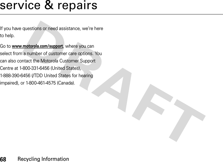 68Recycling Informationservice &amp; repairsIf you have questions or need assistance, we’re here to help.Go to www.motorola.com/support, where you can select from a number of customer care options. You can also contact the Motorola Customer Support Centre at 1-800-331-6456 (United States), 1-888-390-6456 (/TDD United States for hearing impaired), or 1-800-461-4575 (Canada).
