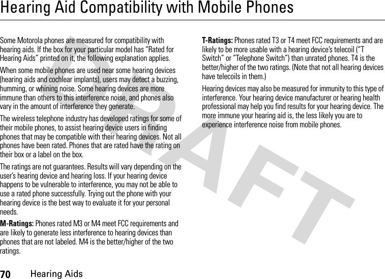 70Hearing AidsHearing Aid Compatibility with Mobile PhonesHeari ng AidsSome Motorola phones are measured for compatibility with hearing aids. If the box for your particular model has “Rated for Hearing Aids” printed on it, the following explanation applies.When some mobile phones are used near some hearing devices (hearing aids and cochlear implants), users may detect a buzzing, humming, or whining noise. Some hearing devices are more immune than others to this interference noise, and phones also vary in the amount of interference they generate.The wireless telephone industry has developed ratings for some of their mobile phones, to assist hearing device users in finding phones that may be compatible with their hearing devices. Not all phones have been rated. Phones that are rated have the rating on their box or a label on the box.The ratings are not guarantees. Results will vary depending on the user’s hearing device and hearing loss. If your hearing device happens to be vulnerable to interference, you may not be able to use a rated phone successfully. Trying out the phone with your hearing device is the best way to evaluate it for your personal needs.M-Ratings: Phones rated M3 or M4 meet FCC requirements and are likely to generate less interference to hearing devices than phones that are not labeled. M4 is the better/higher of the two ratings.T-Ratings: Phones rated T3 or T4 meet FCC requirements and are likely to be more usable with a hearing device’s telecoil (“T Switch” or “Telephone Switch”) than unrated phones. T4 is the better/higher of the two ratings. (Note that not all hearing devices have telecoils in them.)Hearing devices may also be measured for immunity to this type of interference. Your hearing device manufacturer or hearing health professional may help you find results for your hearing device. The more immune your hearing aid is, the less likely you are to experience interference noise from mobile phones.