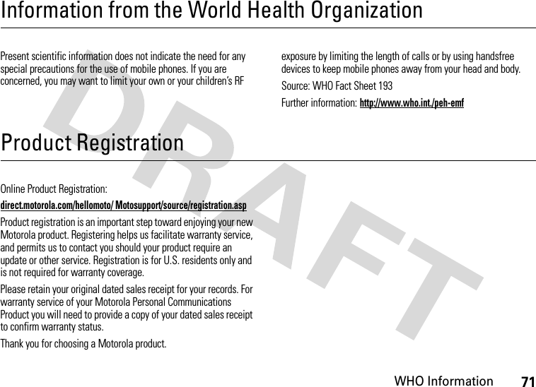 WHO Information71Information from the World Health OrganizationWHO InformationPresent scientific information does not indicate the need for any special precautions for the use of mobile phones. If you are concerned, you may want to limit your own or your children’s RF exposure by limiting the length of calls or by using handsfree devices to keep mobile phones away from your head and body.Source: WHO Fact Sheet 193Further information: http://www.who.int./peh-emfProduct RegistrationRegistrationOnline Product Registration:direct.motorola.com/hellomoto/ Motosupport/source/registration.aspProduct registration is an important step toward enjoying your new Motorola product. Registering helps us facilitate warranty service, and permits us to contact you should your product require an update or other service. Registration is for U.S. residents only and is not required for warranty coverage.Please retain your original dated sales receipt for your records. For warranty service of your Motorola Personal Communications Product you will need to provide a copy of your dated sales receipt to confirm warranty status.Thank you for choosing a Motorola product.