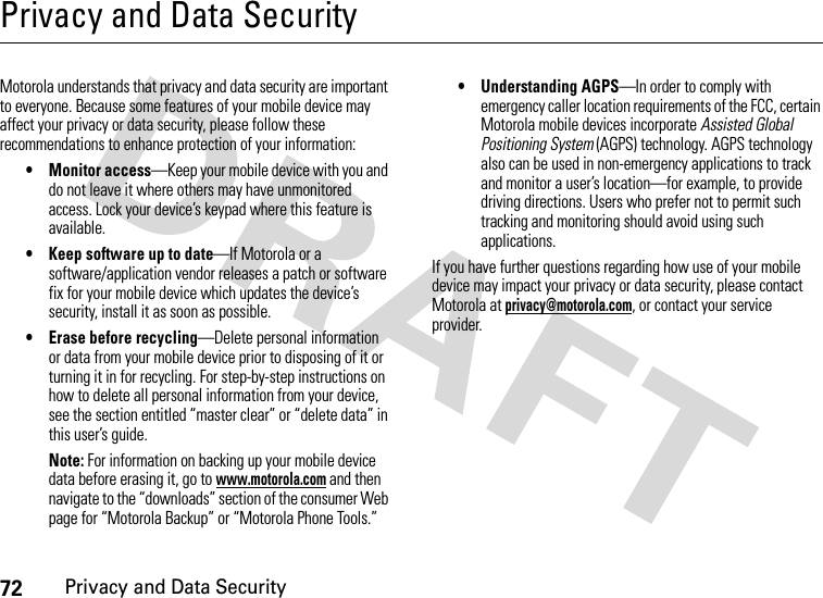 72Privacy and Data SecurityPrivacy and Data SecurityPrivacy and Data SecurityMotorola understands that privacy and data security are important to everyone. Because some features of your mobile device may affect your privacy or data security, please follow these recommendations to enhance protection of your information:• Monitor access—Keep your mobile device with you and do not leave it where others may have unmonitored access. Lock your device’s keypad where this feature is available.• Keep software up to date—If Motorola or a software/application vendor releases a patch or software fix for your mobile device which updates the device’s security, install it as soon as possible.• Erase before recycling—Delete personal information or data from your mobile device prior to disposing of it or turning it in for recycling. For step-by-step instructions on how to delete all personal information from your device, see the section entitled “master clear” or “delete data” in this user’s guide.Note: For information on backing up your mobile device data before erasing it, go to www.motorola.com and then navigate to the “downloads” section of the consumer Web page for “Motorola Backup” or “Motorola Phone Tools.”• Understanding AGPS—In order to comply with emergency caller location requirements of the FCC, certain Motorola mobile devices incorporate Assisted Global Positioning System (AGPS) technology. AGPS technology also can be used in non-emergency applications to track and monitor a user’s location—for example, to provide driving directions. Users who prefer not to permit such tracking and monitoring should avoid using such applications.If you have further questions regarding how use of your mobile device may impact your privacy or data security, please contact Motorola at privacy@motorola.com, or contact your service provider.