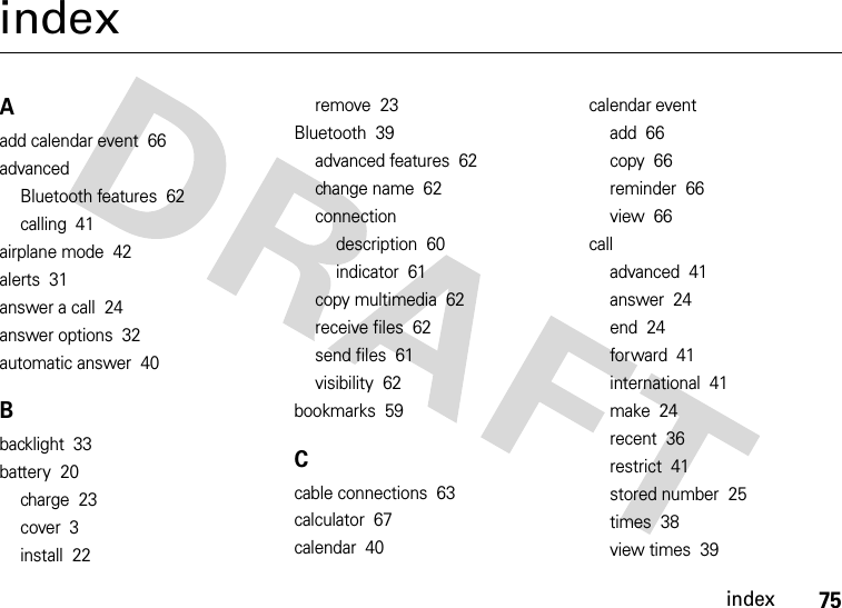 index75indexAadd calendar event  66advancedBluetooth features  62calling  41airplane mode  42alerts  31answer a call  24answer options  32automatic answer  40Bbacklight  33battery  20charge  23cover  3install  22remove  23Bluetooth  39advanced features  62change name  62connectiondescription  60indicator  61copy multimedia  62receive files  62send files  61visibility  62bookmarks  59Ccable connections  63calculator  67calendar  40calendar eventadd  66copy  66reminder  66view  66calladvanced  41answer  24end  24forward  41international  41make  24recent  36restrict  41stored number  25times  38view times  39
