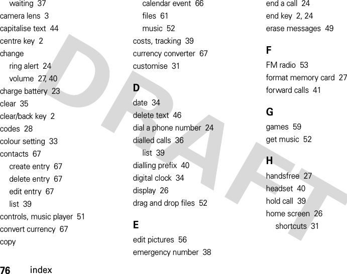 76indexwaiting  37camera lens  3capitalise text  44centre key  2changering alert  24volume  27, 40charge battery  23clear  35clear/back key  2codes  28colour setting  33contacts  67create entry  67delete entry  67edit entry  67list  39controls, music player  51convert currency  67copycalendar event  66files  61music  52costs, tracking  39currency converter  67customise  31Ddate  34delete text  46dial a phone number  24dialled calls  36list  39dialling prefix  40digital clock  34display  26drag and drop files  52Eedit pictures  56emergency number  38end a call  24end key  2, 24erase messages  49FFM radio  53format memory card  27forward calls  41Ggames  59get music  52Hhandsfree  27headset  40hold call  39home screen  26shortcuts  31