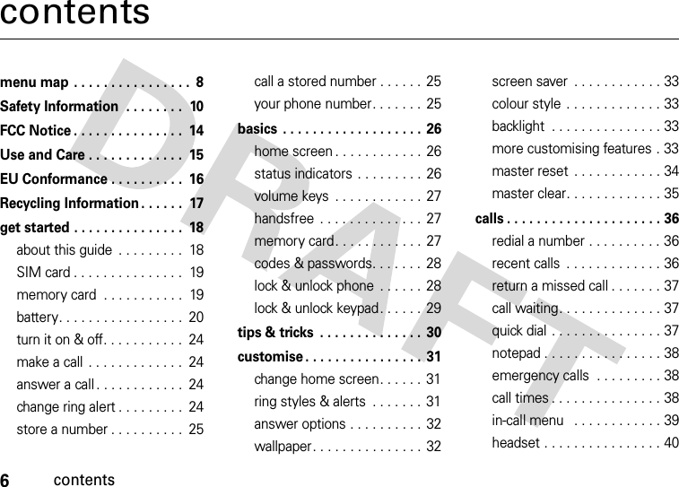 6contentscontentsmenu map . . . . . . . . . . . . . . . .  8Safety Information  . . . . . . . .  10FCC Notice . . . . . . . . . . . . . . .  14Use and Care . . . . . . . . . . . . .  15EU Conformance . . . . . . . . . .  16Recycling Information . . . . . .  17get started . . . . . . . . . . . . . . .  18about this guide  . . . . . . . . .  18SIM card . . . . . . . . . . . . . . .  19memory card  . . . . . . . . . . .  19battery. . . . . . . . . . . . . . . . .  20turn it on &amp; off. . . . . . . . . . .  24make a call  . . . . . . . . . . . . .  24answer a call . . . . . . . . . . . .  24change ring alert . . . . . . . . .  24store a number . . . . . . . . . .  25call a stored number . . . . . .  25your phone number. . . . . . .  25basics . . . . . . . . . . . . . . . . . . . 26home screen . . . . . . . . . . . . 26status indicators . . . . . . . . . 26volume keys  . . . . . . . . . . . .  27handsfree  . . . . . . . . . . . . . .  27memory card. . . . . . . . . . . .  27codes &amp; passwords. . . . . . .  28lock &amp; unlock phone  . . . . . .  28lock &amp; unlock keypad. . . . . . 29tips &amp; tricks  . . . . . . . . . . . . . . 30customise . . . . . . . . . . . . . . . . 31change home screen. . . . . .  31ring styles &amp; alerts  . . . . . . . 31answer options . . . . . . . . . . 32wallpaper. . . . . . . . . . . . . . . 32screen saver  . . . . . . . . . . . . 33colour style  . . . . . . . . . . . . . 33backlight  . . . . . . . . . . . . . . . 33more customising features . 33master reset  . . . . . . . . . . . . 34master clear. . . . . . . . . . . . . 35calls . . . . . . . . . . . . . . . . . . . . . 36redial a number . . . . . . . . . . 36recent calls  . . . . . . . . . . . . . 36return a missed call . . . . . . . 37call waiting. . . . . . . . . . . . . . 37quick dial . . . . . . . . . . . . . . . 37notepad . . . . . . . . . . . . . . . . 38emergency calls  . . . . . . . . . 38call times . . . . . . . . . . . . . . . 38in-call menu   . . . . . . . . . . . . 39headset . . . . . . . . . . . . . . . . 40