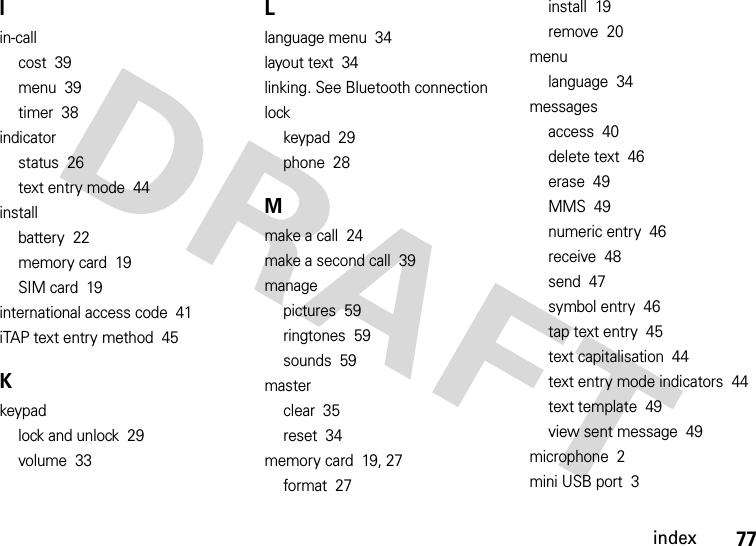 index77Iin-callcost  39menu  39timer  38indicatorstatus  26text entry mode  44installbattery  22memory card  19SIM card  19international access code  41iTAP text entry method  45Kkeypadlock and unlock  29volume  33Llanguage menu  34layout text  34linking. See Bluetooth connectionlockkeypad  29phone  28Mmake a call  24make a second call  39managepictures  59ringtones  59sounds  59masterclear  35reset  34memory card  19, 27format  27install  19remove  20menulanguage  34messagesaccess  40delete text  46erase  49MMS  49numeric entry  46receive  48send  47symbol entry  46tap text entry  45text capitalisation  44text entry mode indicators  44text template  49view sent message  49microphone  2mini USB port  3