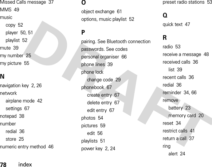 78indexMissed Calls message  37MMS  49musiccopy  52player  50, 51playlist  52mute  39my number  25my picture  55Nnavigation key  2, 26networkairplane mode  42settings  67notepad  38numberredial  36store  25numeric entry method  46Oobject exchange  61options, music playlist  52Ppairing. See Bluetooth connectionpasswords. See codespersonal organiser  66phone lines  39phone lockchange code  29phonebook  67create entry  67delete entry  67edit entry  67photos  54pictures  59edit  56playlists  51power key  2, 24preset radio stations  53Qquick text  47Rradio  53receive a message  48received calls  36list  39recent calls  36redial  36reminder  34, 66removebattery  23memory card  20reset  34restrict calls  41return a call  37ringalert  24