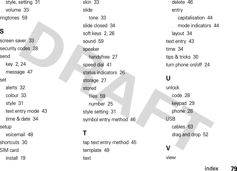 index79style, setting  31volume  33ringtones  59Sscreen saver  33security codes  28sendkey  2, 24message  47setalerts  32colour  33style  31text entry mode  43time &amp; date  34setupvoicemail  48shortcuts  30SIM cardinstall  19skin  33slidetone  33slide closed  34soft keys  2, 26sound  59speakerhandsfree  27speed dial  41status indicators  26storage  27storedfiles  59number  25style setting  31symbol entry method  46Ttap text entry method  45template  49textdelete  46entrycapitalisation  44mode indicators  44layout  34text entry  43time  34tips &amp; tricks  30turn phone on/off  24Uunlockcode  28keypad  29phone  28USBcables  63drag and drop  52Vview