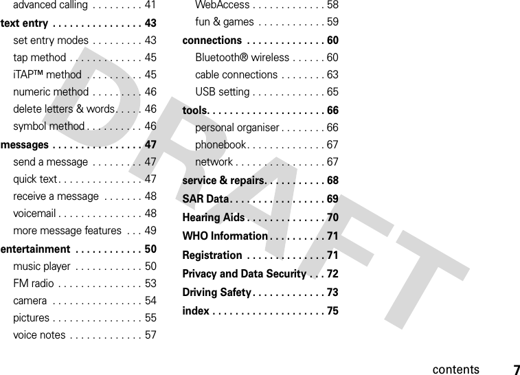 contents7advanced calling  . . . . . . . . . 41text entry  . . . . . . . . . . . . . . . . 43set entry modes  . . . . . . . . . 43tap method . . . . . . . . . . . . . 45iTAP™ method  . . . . . . . . . . 45numeric method . . . . . . . . . 46delete letters &amp; words. . . . . 46symbol method . . . . . . . . . . 46messages . . . . . . . . . . . . . . . . 47send a message  . . . . . . . . . 47quick text. . . . . . . . . . . . . . . 47receive a message  . . . . . . . 48voicemail . . . . . . . . . . . . . . . 48more message features  . . . 49entertainment  . . . . . . . . . . . . 50music player  . . . . . . . . . . . . 50FM radio  . . . . . . . . . . . . . . . 53camera  . . . . . . . . . . . . . . . . 54pictures . . . . . . . . . . . . . . . . 55voice notes . . . . . . . . . . . . . 57WebAccess . . . . . . . . . . . . . 58fun &amp; games  . . . . . . . . . . . . 59connections  . . . . . . . . . . . . . . 60Bluetooth® wireless . . . . . . 60cable connections . . . . . . . . 63USB setting . . . . . . . . . . . . . 65tools. . . . . . . . . . . . . . . . . . . . . 66personal organiser . . . . . . . . 66phonebook. . . . . . . . . . . . . . 67network . . . . . . . . . . . . . . . . 67service &amp; repairs. . . . . . . . . . . 68SAR Data. . . . . . . . . . . . . . . . . 69Hearing Aids . . . . . . . . . . . . . . 70WHO Information . . . . . . . . . . 71Registration  . . . . . . . . . . . . . . 71Privacy and Data Security . . . 72Driving Safety. . . . . . . . . . . . . 73index . . . . . . . . . . . . . . . . . . . . 75
