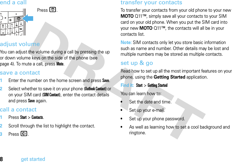 8get startedend a callPressP.adjust volumeYou can adjust the volume during a call by pressing the up or down volume keys on the side of the phone (see page 4). To mute a call, press Mute.save a contact  1Enter the number on the home screen and press Save.2Select whether to save it on your phone (Outlook Contact) or on your SIM card (SIM Contact), enter the contact details and press Save again.call a contact  1Press Start &gt; Contacts.2Scroll through the list to highlight the contact.3Press N.transfer your contactsTo transfer your contacts from your old phone to your new MOTOQ11™, simply save all your contacts to your SIM card on your old phone. When you put the SIM card into your new MOTOQ11™, the contacts will all be in your contacts list.Note: SIM contacts only let you store basic information such as name and number. Other details may be lost and multiple numbers may be stored as multiple contacts. set up &amp; goRead how to set up all the most important features on your phone, using the Getting Started application. Find it:  Start &gt; Getting StartedYou can learn how to: •Set the date and time.•Set up your e-mail.•Set up your phone password.•As well as learning how to set a cool background and ringtone.X