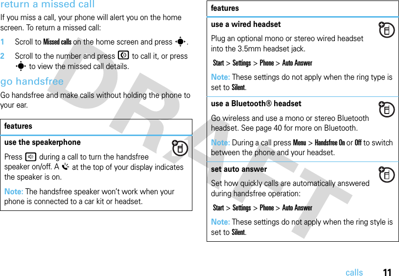 11callsreturn a missed callIf you miss a call, your phone will alert you on the home screen. To return a missed call:   1Scroll to Missed calls on the home screen and press s. 2Scroll to the number and press N to call it, or press s to view the missed call details.go handsfreeGo handsfree and make calls without holding the phone to your ear.featuresuse the speakerphonePressh during a call to turn the handsfree speaker on/off. A% at the top of your display indicates the speaker is on. Note: The handsfree speaker won’t work when your phone is connected to a car kit or headset.use a wired headsetPlug an optional mono or stereo wired headset into the 3.5mm headset jack. Start&gt;Settings &gt; Phone &gt;Auto AnswerNote: These settings do not apply when the ring type is set to Silent.use a Bluetooth® headsetGo wireless and use a mono or stereo Bluetooth headset. See page 40 for more on Bluetooth.Note: During a call press Menu&gt;Handsfree On or Off to switch between the phone and your headset.set auto answerSet how quickly calls are automatically answered during handsfree operation: Start&gt;Settings &gt; Phone &gt;Auto AnswerNote: These settings do not apply when the ring style is set to Silent.features