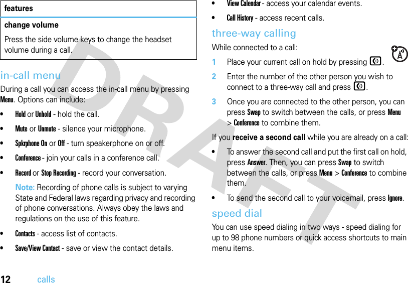 12callsin-call menuDuring a call you can access the in-call menu by pressing Menu. Options can include:•Hold or Unhold - hold the call.•Mute or Unmute - silence your microphone.•Spkrphone On or Off - turn speakerphone on or off.•Conference - join your calls in a conference call.•Record or Stop Recording - record your conversation.Note: Recording of phone calls is subject to varying State and Federal laws regarding privacy and recording of phone conversations. Always obey the laws and regulations on the use of this feature.•Contacts - access list of contacts.•Save/View Contact - save or view the contact details.•View Calendar - access your calendar events.•Call History - access recent calls.three-way callingWhile connected to a call:  1Place your current call on hold by pressing N.2Enter the number of the other person you wish to connect to a three-way call and pressN.3Once you are connected to the other person, you can pressSwap to switch between the calls, or press Menu &gt;Conference to combine them.If you receive a second call while you are already on a call:•To answer the second call and put the first call on hold, press Answer. Then, you can pressSwap to switch between the calls, or press Menu &gt;Conference to combine them.•To send the second call to your voicemail, pressIgnore.speed dialYou can use speed dialing in two ways - speed dialing for up to 98 phone numbers or quick access shortcuts to main menu items.change volumePress the side volume keys to change the headset volume during a call.features