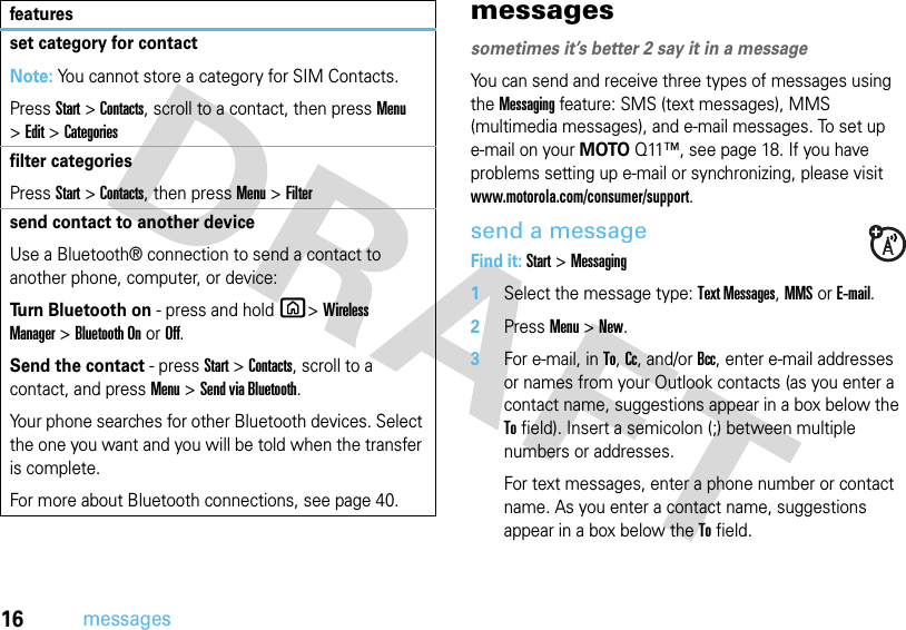 16messagesmessagessometimes it’s better 2 say it in a messageYou can send and receive three types of messages using the Messaging feature: SMS (text messages), MMS (multimedia messages), and e-mail messages. To set up e-mail on your MOTOQ11™, see page 18. If you have problems setting up e-mail or synchronizing, please visit www.motorola.com/consumer/support.send a messageFind it: Start &gt;Messaging  1Select the message type: Text Messages, MMS or E-mail.2PressMenu&gt;New.3For e-mail, in To, Cc, and/or Bcc, enter e-mail addresses or names from your Outlook contacts (as you enter a contact name, suggestions appear in a box below the To field). Insert a semicolon (;) between multiple numbers or addresses.For text messages, enter a phone number or contact name. As you enter a contact name, suggestions appear in a box below the To field.set category for contactNote: You cannot store a category for SIM Contacts.PressStart &gt;Contacts, scroll to a contact, then press Menu &gt;Edit &gt;Categoriesfilter categoriesPressStart &gt;Contacts, then pressMenu&gt;Filtersend contact to another deviceUse a Bluetooth® connection to send a contact to another phone, computer, or device:Turn Bluetooth on - press and hold X&gt;Wireless Manager&gt;Bluetooth On or Off.Send the contact - pressStart &gt;Contacts, scroll to a contact, and press Menu &gt;Send via Bluetooth.Your phone searches for other Bluetooth devices. Select the one you want and you will be told when the transfer is complete.For more about Bluetooth connections, see page 40.features