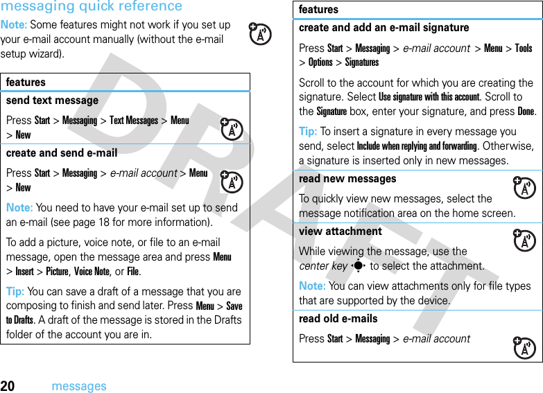 20messagesmessaging quick referenceNote: Some features might not work if you set up your e-mail account manually (without the e-mail setup wizard).featuressend text messagePressStart &gt;Messaging &gt;Text Messages &gt;Menu &gt;Newcreate and send e-mailPressStart &gt;Messaging &gt; e-mail account &gt;Menu &gt;NewNote: You need to have your e-mail set up to send an e-mail (see page 18 for more information).To add a picture, voice note, or file to an e-mail message, open the message area and press Menu &gt;Insert &gt;Picture,Voice Note,or File.Tip: You can save a draft of a message that you are composing to finish and send later. PressMenu &gt;Save to Drafts. A draft of the message is stored in the Drafts folder of the account you are in.create and add an e-mail signaturePressStart &gt;Messaging &gt; e-mail account  &gt;Menu &gt;Tools &gt;Options &gt;SignaturesScroll to the account for which you are creating the signature. Select Use signature with this account. Scroll to the Signature box, enter your signature, and press Done.Tip: To insert a signature in every message you send, select Include when replying and forwarding. Otherwise, a signature is inserted only in new messages. read new messages To quickly view new messages, select the message notification area on the home screen.view attachment While viewing the message, use the center keys to select the attachment. Note: You can view attachments only for file types that are supported by the device.read old e-mailsPressStart &gt;Messaging &gt; e-mail accountfeatures