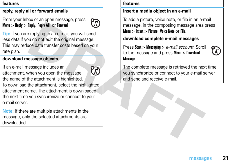 21messagesreply, reply all or forward emails From your Inbox or an open message, press Menu &gt;Reply &gt;Reply, Reply All, or ForwardTip: If you are replying to an e-mail, you will send less data if you do not edit the original message. This may reduce data transfer costs based on your rate plan.download message objects If an e-mail message includes an attachment, when you open the message, the name of the attachment is highlighted. To download the attachment, select the highlighted attachment name. The attachment is downloaded the next time you synchronize or connect to your e-mail server.Note: If there are multiple attachments in the message, only the selected attachments are downloaded.featuresinsert a media object in an e-mail To add a picture, voice note, or file in an e-mail message, in the composing message area press Menu &gt;Insert &gt;Picture, Voice Note or File.download complete e-mail messagesPressStart &gt;Messaging &gt; e-mail account. Scroll to the message and press Menu&gt;Download Message. The complete message is retrieved the next time you synchronize or connect to your e-mail server and send and receive e-mail.features