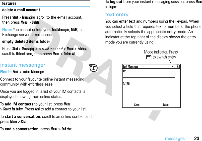 23messagesinstant messengerFind it: Start &gt;Instant MessengerConnect to your favourite online instant messaging community with effortless ease. Once you are logged in, a list of your IM contacts is displayed showing their online status.To add IM contacts to your list, press Menu &gt; Search for buddy. Press Add to add a contact to your list.To start a conversation, scroll to an online contact and press Menu &gt;Chat.To end a conversation, press Menu &gt;End chat.To log out from your instant messaging session, press Menu &gt;Logout.text entryYou can enter text and numbers using the keypad. When you select a field that requires text or numbers, the phone automatically selects the appropriate entry mode. An indicator at the top right of the display shows the entry mode you are currently using.delete a mail accountPressStart &gt;Messaging, scroll to the e-mail account, then press Menu &gt;Delete.Note: You cannot delete your Text Messages, MMS, or Exchange server e-mail accounts.empty deleted items folderPressStart &gt;Messaging &gt; e-mail account &gt;Menu &gt;Folders, scroll to Deleted items, then press Menu &gt;Delete All.featuresMode indicator. Press H to switch entry SendText MessagesTo:0/160Menu