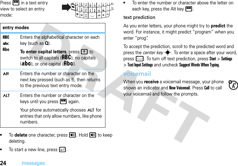 24messagesPressH in a text entry view to select an entry mode:•To delete one character, presso. Hold o to keep deleting.•To start a new line, pressj.•To enter the number or character above the letter on each key, press the Alt keyH. text predictionAs you enter letters, your phone might try to predict the word. For instance, it might predict “program” when you enter “prog”.To accept the prediction, scroll to the predicted word and press the center keys. To enter a space after your word, pressf. To turn off text prediction, pressStart &gt;Settings &gt;Text Input Settings and uncheck Suggest Words When Typing.voicemailWhen you receive a voicemail message, your phone shows an indicator and New Voicemail. Press Call to call your voicemail and follow the prompts.entry modesáiÂEnters the alphabetical character on each key (such as Q).To enter capital letters, pressk to switch to all capitals (á), no capitals (Á), or one capital (Â).ÃEnters the number or character on the next key pressed (such as!), then returns to the previous text entry mode.ÄEnters the number or character on the keys until you pressH again.Your phone automatically chooses Ä for entries that only allow numbers, like phone numbers.