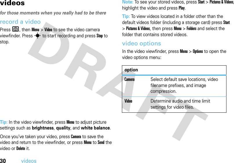 30videosvideos for those moments when you really had to be thererecord a videoPress e, thenMenu &gt;Video to see the video camera viewfinder. Press s to start recording and press Stop to stop.Tip: In the video viewfinder, press Menu to adjust picture settings such as brightness, quality, and white balance.Once you’ve taken your video, press Camera to save the video and return to the viewfinder, or press Menu to Send the video or Delete it.Note: To see your stored videos, press Start &gt;Pictures &amp; Videos, highlight the video and press Play.Tip: To view videos located in a folder other than the default videos folder (including a storage card) press Start &gt;Pictures &amp; Videos, then pressMenu &gt;Folders and select the folder that contains stored videos.video optionsIn the video viewfinder, press Menu &gt;Options to open the video options menu:optionCameraSelect default save locations, video filename prefixes, and image compression.VideoDetermine audio and time limit settings for video files.