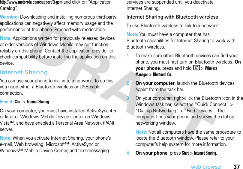 37web browserhttp://www.motorola.com/support/Q-gsm and click on “Application Catalog”.Warning: Downloading and installing numerous third-party applications can negatively affect memory usage and the performance of the phone. Proceed with moderation.Note: Applications written for previously released devices or older versions of Windows Mobile may not function reliably on this phone. Contact the application provider to check compatibility before installing the application on this device.Internet SharingYou can use your phone to dial in to a network. To do this, you need either a Bluetooth wireless or USB cable connection.Find it: Start &gt; Internet SharingOn your computer, you must have installed ActiveSync 4.5 or later or Windows Mobile Device Center on Windows Vista™, and have enabled a Personal Area Network (PAN) server.Note: When you activate Internet Sharing, your phone’s e-mail, Web browsing, Microsoft™  ActiveSync or Windows™ Mobile Device Center, and text messaging services are suspended until you deactivate Internet Sharing.Internet Sharing with Bluetooth wirelessTo use Bluetooth wireless to link to a network:Note: You must have a computer that has Bluetooth capabilities for Internet Sharing to work with Bluetooth wireless.   1To make sure other Bluetooth devices can find your phone, you must first turn on Bluetooth wireless. On your phone, press and hold X&gt;Wireless Manager&gt;Bluetooth On. 2On your computer, launch the Bluetooth devices applet from the task bar.3On your computer, right-click the Bluetooth icon in the Windows task bar, select the “Quick Connect” &gt; “Dial-up Networking” &gt; “Find Devices”. The computer finds your phone and shows the dial up networking window.Note: Not all computers have the same procedure to locate the Bluetooth window. Please refer to your computer’s help system for more information.4On your phone, press Start &gt; Internet Sharing.