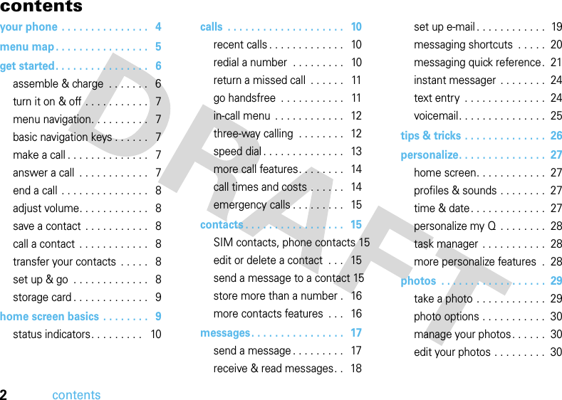 2contentscontentsyour phone . . . . . . . . . . . . . . .   4menu map . . . . . . . . . . . . . . . .   5get started. . . . . . . . . . . . . . . .   6assemble &amp; charge  . . . . . . .   6turn it on &amp; off . . . . . . . . . . .   7menu navigation. . . . . . . . . .   7basic navigation keys . . . . . .   7make a call . . . . . . . . . . . . . .   7answer a call  . . . . . . . . . . . .   7end a call . . . . . . . . . . . . . . .   8adjust volume. . . . . . . . . . . .   8save a contact  . . . . . . . . . . .   8call a contact  . . . . . . . . . . . .   8transfer your contacts  . . . . .   8set up &amp; go  . . . . . . . . . . . . .   8storage card . . . . . . . . . . . . .   9home screen basics  . . . . . . . .   9status indicators. . . . . . . . .   10calls  . . . . . . . . . . . . . . . . . . . .   10recent calls . . . . . . . . . . . . .   10redial a number  . . . . . . . . .   10return a missed call  . . . . . .   11go handsfree  . . . . . . . . . . .   11in-call menu  . . . . . . . . . . . .   12three-way calling  . . . . . . . .   12speed dial . . . . . . . . . . . . . .   13more call features. . . . . . . .   14call times and costs . . . . . .   14emergency calls . . . . . . . . .   15contacts . . . . . . . . . . . . . . . . .  15SIM contacts, phone contacts 15edit or delete a contact  . . .   15send a message to a contact 15store more than a number .   16more contacts features  . . .   16messages. . . . . . . . . . . . . . . .   17send a message . . . . . . . . .   17receive &amp; read messages. .   18set up e-mail . . . . . . . . . . . .  19messaging shortcuts  . . . . .  20messaging quick reference.  21instant messager  . . . . . . . .  24text entry  . . . . . . . . . . . . . .  24voicemail. . . . . . . . . . . . . . .  25tips &amp; tricks . . . . . . . . . . . . . .  26personalize. . . . . . . . . . . . . . .  27home screen. . . . . . . . . . . .  27profiles &amp; sounds . . . . . . . .  27time &amp; date. . . . . . . . . . . . .  27personalize my Q  . . . . . . . .  28task manager  . . . . . . . . . . .  28more personalize features  .  28photos  . . . . . . . . . . . . . . . . . .  29take a photo . . . . . . . . . . . .  29photo options . . . . . . . . . . .  30manage your photos. . . . . .  30edit your photos . . . . . . . . .  30