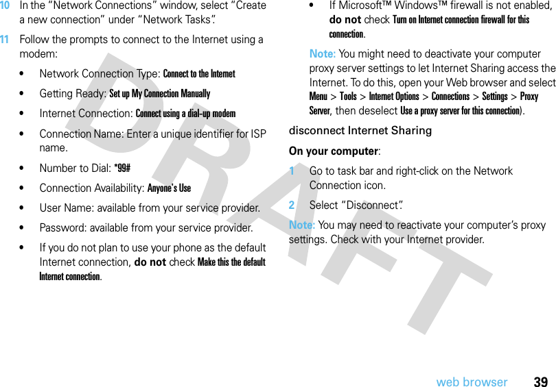 39web browser10In the “Network Connections” window, select “Create a new connection” under “Network Tasks”.11Follow the prompts to connect to the Internet using a modem: •Network Connection Type: Connect to the Internet •Getting Ready: Set up My Connection Manually•Internet Connection: Connect using a dial-up modem •Connection Name: Enter a unique identifier for ISP name.•Number to Dial: *99#•Connection Availability: Anyone&apos;s Use•User Name: available from your service provider.•Password: available from your service provider.•If you do not plan to use your phone as the default Internet connection, do not check Make this the default Internet connection.•If Microsoft™ Windows™ firewall is not enabled, do not check Turn on Internet connection firewall for this connection.Note: You might need to deactivate your computer proxy server settings to let Internet Sharing access the Internet. To do this, open your Web browser and select Menu &gt;Tools &gt;Internet Options &gt;Connections &gt;Settings &gt;Proxy Server, then deselect Use a proxy server for this connection).disconnect Internet SharingOn your computer:  1Go to task bar and right-click on the Network Connection icon.2Select “Disconnect”.Note: You may need to reactivate your computer’s proxy settings. Check with your Internet provider.