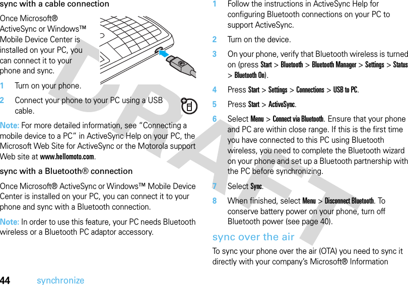 44synchronizesync with a cable connectionOnce Microsoft® ActiveSync or Windows™ Mobile Device Center is installed on your PC, you can connect it to your phone and sync.   1Turn on your phone.2Connect your phone to your PC using a USB cable. Note: For more detailed information, see “Connecting a mobile device to a PC” in ActiveSync Help on your PC, the Microsoft Web Site for ActiveSync or the Motorola support Web site at www.hellomoto.com. sync with a Bluetooth® connectionOnce Microsoft® ActiveSync or Windows™ Mobile Device Center is installed on your PC, you can connect it to your phone and sync with a Bluetooth connection.Note: In order to use this feature, your PC needs Bluetooth wireless or a Bluetooth PC adaptor accessory.  1Follow the instructions in ActiveSync Help for configuring Bluetooth connections on your PC to support ActiveSync.2Turn on the device.3On your phone, verify that Bluetooth wireless is turned on (pressStart &gt;Bluetooth &gt;Bluetooth Manager &gt;Settings &gt;Status &gt;Bluetooth On).4PressStart &gt;Settings &gt;Connections &gt;USB to PC.5PressStart &gt;ActiveSync.6Select Menu &gt;Connect via Bluetooth. Ensure that your phone and PC are within close range. If this is the first time you have connected to this PC using Bluetooth wireless, you need to complete the Bluetooth wizard on your phone and set up a Bluetooth partnership with the PC before synchronizing.7Select Sync.8When finished, select Menu &gt;Disconnect Bluetooth. To conserve battery power on your phone, turn off Bluetooth power (see page 40).sync over the airTo sync your phone over the air (OTA) you need to sync it directly with your company’s Microsoft® Information 