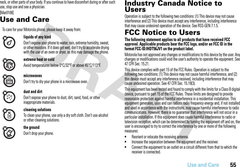 55Use and Careneck, or other parts of your body. If you continue to have discomfort during or after such use, stop use and see a physician.[Mar0108]Use and CareUse an d CareIndustry Canada Notice to UsersIndust ry Canada Not iceOperation is subject to the following two conditions: (1) This device may not cause interference and (2) This device must accept any interference, including interference that may cause undesired operation of the device. See RSS-GEN 7.1.5.FCC Notice to UsersFCC NoticeThe following statement applies to all products that have received FCC approval. Applicable products bear the FCC logo, and/or an FCC ID in the format FCC-ID:IHDT56JV1 on the product label.Motorola has not approved any changes or modifications to this device by the user. Any changes or modifications could void the user’s authority to operate the equipment. See 47 CFR Sec. 15.21.This device complies with part 15 of the FCC Rules. Operation is subject to the following two conditions: (1) This device may not cause harmful interference, and (2) this device must accept any interference received, including interference that may cause undesired operation. See 47 CFR Sec. 15.19(3).This equipment has been tested and found to comply with the limits for a Class B digital device, pursuant to part 15 of the FCC Rules. These limits are designed to provide reasonable protection against harmful interference in a residential installation. This equipment generates, uses and can radiate radio frequency energy and, if not installed and used in accordance with the instructions, may cause harmful interference to radio communications. However, there is no guarantee that interference will not occur in a particular installation. If this equipment does cause harmful interference to radio or television reception, which can be determined by turning the equipment off and on, the user is encouraged to try to correct the interference by one or more of the following measures:•Reorient or relocate the receiving antenna.•Increase the separation between the equipment and the receiver.•Connect the equipment to an outlet on a circuit different from that to which the receiver is connected.To care for your Motorola phone, please keep it away from:liquids of any kindDon’t expose your phone to water, rain, extreme humidity, sweat, or other moisture. If it does get wet, don’t try to accelerate drying with the use of an oven or dryer, as this may damage the phone.extreme heat or coldAvoid temperatures below 0°C/32°F or above 45°C/113°F.microwavesDon’t try to dry your phone in a microwave oven.dust and dirtDon’t expose your phone to dust, dirt, sand, food, or other inappropriate materials.cleaning solutionsTo clean your phone, use only a dry soft cloth. Don’t use alcohol or other cleaning solutions.the groundDon’t drop your phone.