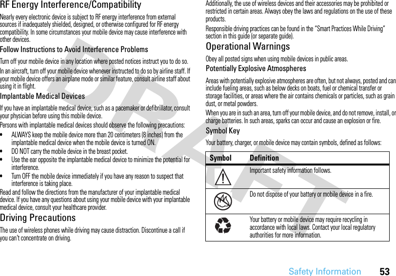 53Safety InformationRF Energy Interference/CompatibilityNearly every electronic device is subject to RF energy interference from external sources if inadequately shielded, designed, or otherwise configured for RF energy compatibility. In some circumstances your mobile device may cause interference with other devices.Follow Instructions to Avoid Interference ProblemsTurn off your mobile device in any location where posted notices instruct you to do so.In an aircraft, turn off your mobile device whenever instructed to do so by airline staff. If your mobile device offers an airplane mode or similar feature, consult airline staff about using it in flight.Implantable Medical DevicesIf you have an implantable medical device, such as a pacemaker or defibrillator, consult your physician before using this mobile device.Persons with implantable medical devices should observe the following precautions:•ALWAYS keep the mobile device more than 20 centimeters (8 inches) from the implantable medical device when the mobile device is turned ON.•DO NOT carry the mobile device in the breast pocket.•Use the ear opposite the implantable medical device to minimize the potential for interference.•Turn OFF the mobile device immediately if you have any reason to suspect that interference is taking place.Read and follow the directions from the manufacturer of your implantable medical device. If you have any questions about using your mobile device with your implantable medical device, consult your healthcare provider.Driving PrecautionsThe use of wireless phones while driving may cause distraction. Discontinue a call if you can’t concentrate on driving.Additionally, the use of wireless devices and their accessories may be prohibited or restricted in certain areas. Always obey the laws and regulations on the use of these products.Responsible driving practices can be found in the “Smart Practices While Driving” section in this guide (or separate guide).Operational WarningsObey all posted signs when using mobile devices in public areas.Potentially Explosive AtmospheresAreas with potentially explosive atmospheres are often, but not always, posted and can include fueling areas, such as below decks on boats, fuel or chemical transfer or storage facilities, or areas where the air contains chemicals or particles, such as grain dust, or metal powders.When you are in such an area, turn off your mobile device, and do not remove, install, or charge batteries. In such areas, sparks can occur and cause an explosion or fire.Symbol KeyYour battery, charger, or mobile device may contain symbols, defined as follows:Symbol DefinitionImportant safety information follows.Do not dispose of your battery or mobile device in a fire.Your battery or mobile device may require recycling in accordance with local laws. Contact your local regulatory authorities for more information.032374o032376o032375o