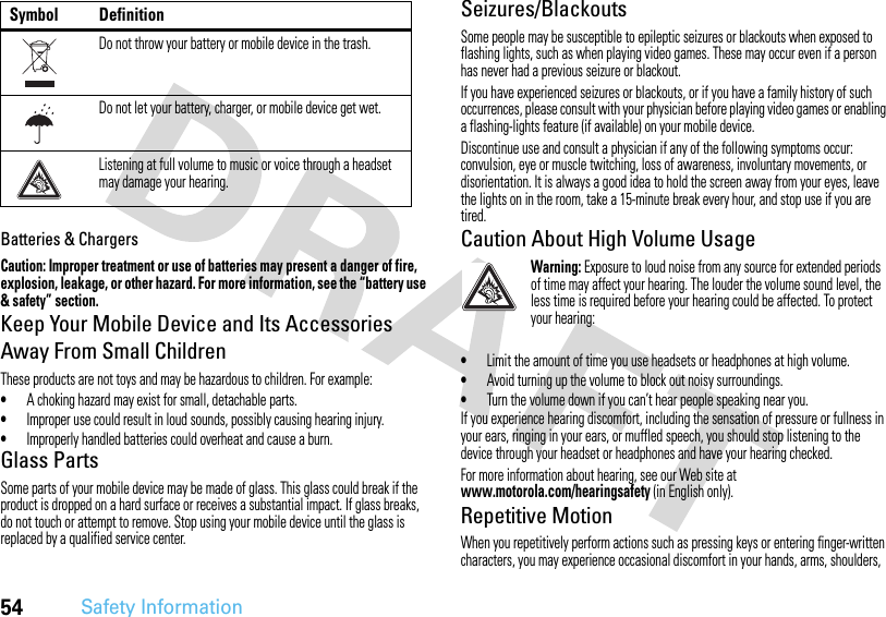 54Safety InformationBatteries &amp; ChargersCaution: Improper treatment or use of batteries may present a danger of fire, explosion, leakage, or other hazard. For more information, see the “battery use &amp; safety” section.Keep Your Mobile Device and Its Accessories Away From Small ChildrenThese products are not toys and may be hazardous to children. For example:•A choking hazard may exist for small, detachable parts.•Improper use could result in loud sounds, possibly causing hearing injury.•Improperly handled batteries could overheat and cause a burn.Glass PartsSome parts of your mobile device may be made of glass. This glass could break if the product is dropped on a hard surface or receives a substantial impact. If glass breaks, do not touch or attempt to remove. Stop using your mobile device until the glass is replaced by a qualified service center.Seizures/BlackoutsSome people may be susceptible to epileptic seizures or blackouts when exposed to flashing lights, such as when playing video games. These may occur even if a person has never had a previous seizure or blackout.If you have experienced seizures or blackouts, or if you have a family history of such occurrences, please consult with your physician before playing video games or enabling a flashing-lights feature (if available) on your mobile device.Discontinue use and consult a physician if any of the following symptoms occur: convulsion, eye or muscle twitching, loss of awareness, involuntary movements, or disorientation. It is always a good idea to hold the screen away from your eyes, leave the lights on in the room, take a 15-minute break every hour, and stop use if you are tired.Caution About High Volume UsageWarning: Exposure to loud noise from any source for extended periods of time may affect your hearing. The louder the volume sound level, the less time is required before your hearing could be affected. To protect your hearing:•Limit the amount of time you use headsets or headphones at high volume.•Avoid turning up the volume to block out noisy surroundings.•Turn the volume down if you can’t hear people speaking near you.If you experience hearing discomfort, including the sensation of pressure or fullness in your ears, ringing in your ears, or muffled speech, you should stop listening to the device through your headset or headphones and have your hearing checked.For more information about hearing, see our Web site at www.motorola.com/hearingsafety (in English only).Repetitive MotionWhen you repetitively perform actions such as pressing keys or entering finger-written characters, you may experience occasional discomfort in your hands, arms, shoulders, Do not throw your battery or mobile device in the trash.Do not let your battery, charger, or mobile device get wet.Listening at full volume to music or voice through a headset may damage your hearing.Symbol Definition