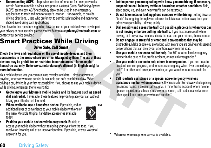 60Driving Safety• Understanding AGPS—To provide location information for emergency calls, certain Motorola mobile devices incorporate Assisted Global Positioning System (AGPS) technology. AGPS technology also can be used in non-emergency applications to track and monitor a user’s location—for example, to provide driving directions. Users who prefer not to permit such tracking and monitoring should avoid using such applications.If you have further questions regarding how the use of your mobile device may impact your privacy or data security, please contact Motorola at privacy@motorola.com, or contact your service provider.Smart Practices While DrivingDriving SafetyDrive Safe, Call SmartCheck the laws and regulations on the use of mobile devices and their accessories in the areas where you drive. Always obey them. The use of these devices may be prohibited or restricted in certain areas—for example, handsfree use only. Go to www.motorola.com/callsmart (in English only) for more information.Your mobile device lets you communicate by voice and data—almost anywhere, anytime, wherever wireless service is available and safe conditions allow. When driving a car, driving is your first responsibility. If you choose to use your mobile device while driving, remember the following tips:• Get to know your Motorola mobile device and its features such as speed dial and redial. If available, these features help you to place your call without taking your attention off the road.• When available, use a handsfree device. If possible, add an additional layer of convenience to your mobile device with one of the many Motorola Original handsfree accessories available today.• Position your mobile device within easy reach. Be able to access your mobile device without removing your eyes from the road. If you receive an incoming call at an inconvenient time, if possible, let your voicemail answer it for you.• Let the person you are speaking with know you are driving; if necessary, suspend the call in heavy traffic or hazardous weather conditions. Rain, sleet, snow, ice, and even heavy traffic can be hazardous.• Do not take notes or look up phone numbers while driving. Jotting down a “to do” list or going through your address book takes attention away from your primary responsibility—driving safely.• Dial sensibly and assess the traffic; if possible, place calls when your car is not moving or before pulling into traffic. If you must make a call while moving, dial only a few numbers, check the road and your mirrors, then continue.• Do not engage in stressful or emotional conversations that may be distracting. Make people you are talking with aware you are driving and suspend conversations that can divert your attention away from the road.• Use your mobile device to call for help. Dial 911 or other local emergency number in the case of fire, traffic accident, or medical emergencies.*• Use your mobile device to help others in emergencies. If you see an auto accident, crime in progress, or other serious emergency where lives are in danger, call 911 or other local emergency number, as you would want others to do for you.*• Call roadside assistance or a special non-emergency wireless assistance number when necessary. If you see a broken-down vehicle posing no serious hazard, a broken traffic signal, a minor traffic accident where no one appears injured, or a vehicle you know to be stolen, call roadside assistance or other special non-emergency wireless number.** Wherever wireless phone service is available.