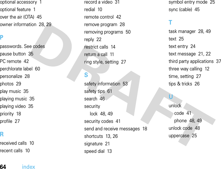 64indexoptional accessory  1optional feature  1over the air (OTA)  45owner information  28, 29Ppasswords. See codespause button  35PC remote  42perchlorate label  60personalize  28photos  29play music  35playing music  35playing video  35priority  18profile  27Rreceived calls  10recent calls  10record a video  31redial  10remote control  42remove program  28removing programs  50reply  22restrict calls  14return a call  11ring style, setting  27Ssafety information  53safety tips  61search  46securitylock  48, 49security codes  41send and receive messages  18shortcuts  13, 26signature  21speed dial  13symbol entry mode  25sync (cable)  45Ttask manager  28, 49text  25text entry  24text message  21, 22third party applications  37three way calling  12time, setting  27tips &amp; tricks  26Uunlockcode  41phone  48, 49unlock code  48uppercase  25