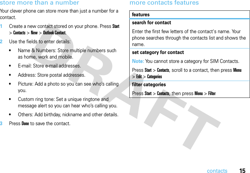 15contactsstore more than a numberYour clever phone can store more than just a number for a contact.  1Create a new contact stored on your phone. Press Start &gt; Contacts &gt; New &gt; Outlook Contact.2Use the fields to enter details:•Name &amp; Numbers: Store multiple numbers such as home, work and mobile.•E-mail: Store e-mail addresses.•Address: Store postal addresses.•Picture: Add a photo so you can see who’s calling you.•Custom ring tone: Set a unique ringtone and message alert so you can hear who’s calling you.•Others: Add birthday, nickname and other details.3Press Done to save the contact.more contacts featuresfeaturessearch for contactEnter the first few letters of the contact&apos;s name. Your phone searches through the contacts list and shows the name.set category for contactNote: You cannot store a category for SIM Contacts.PressStart &gt;Contacts, scroll to a contact, then press Menu &gt;Edit &gt;Categoriesfilter categoriesPressStart &gt;Contacts, then pressMenu&gt;Filter