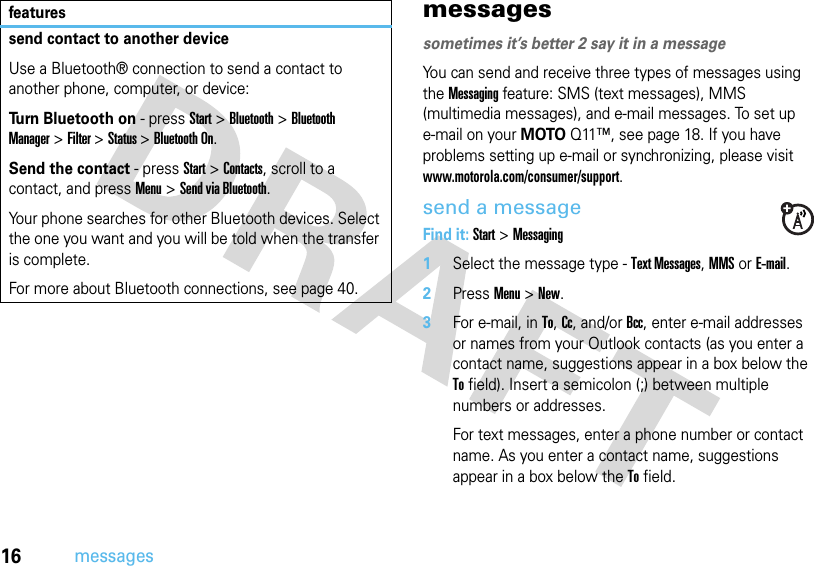 16messagesmessagessometimes it’s better 2 say it in a messageYou can send and receive three types of messages using the Messaging feature: SMS (text messages), MMS (multimedia messages), and e-mail messages. To set up e-mail on your MOTOQ11™, see page 18. If you have problems setting up e-mail or synchronizing, please visit www.motorola.com/consumer/support.send a messageFind it: Start &gt;Messaging  1Select the message type - Text Messages, MMS or E-mail.2PressMenu&gt;New.3For e-mail, in To, Cc, and/or Bcc, enter e-mail addresses or names from your Outlook contacts (as you enter a contact name, suggestions appear in a box below the To field). Insert a semicolon (;) between multiple numbers or addresses.For text messages, enter a phone number or contact name. As you enter a contact name, suggestions appear in a box below the To field.send contact to another deviceUse a Bluetooth® connection to send a contact to another phone, computer, or device:Turn Bluetooth on - press Start &gt; Bluetooth &gt;Bluetooth Manager&gt;Filter &gt;Status &gt;Bluetooth On.Send the contact - pressStart &gt;Contacts, scroll to a contact, and press Menu &gt;Send via Bluetooth.Your phone searches for other Bluetooth devices. Select the one you want and you will be told when the transfer is complete.For more about Bluetooth connections, see page 40.features