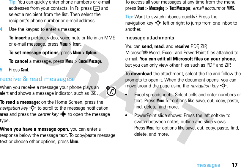 17messagesTip: You can quickly enter phone numbers or e-mail addresses from your contacts. In To, pressj and select a recipient from the list. Then select the recipient&apos;s phone number or e-mail address. 4Use the keypad to enter a message:To  i n s e r t a picture, video, voice note or file in an MMS or e-mail message, press Menu &gt;Insert.To set message options, pressMenu &gt;Options.To  c a n c e l a message, pressMenu &gt;Cancel Message.5PressSend.receive &amp; read messagesWhen you receive a message your phone plays an alert and shows a message indicator, such as C. To read a message: on the Home Screen, press the navigation keyS to scroll to the message notification area and press the center keys to open the message type.When you have a message open, you can enter a response below the message text. To copy/paste message text or choose other options, pressMenu.To access all your messages at any time from the menu, press Start &gt;Messaging &gt;Text Messages, email account or MMS.Tip: Want to switch inboxes quickly? Press the navigation keyS left or right to jump from one inbox to another.message attachmentsYo u  c a n  send, read, and receive PDF, ZIP, Microsoft® Word, Excel, and PowerPoint files attached to e-mail. You can edit all Microsoft files on your phone, but you can only view other files such as PDF and ZIP.To download the attachment, select the file and follow the prompts to open it. When the document opens, you can move around the page using the navigation keyS.•Excel spreadsheets: Select cells and enter numbers or text. PressMenu for options like save, cut, copy, paste, find, delete, and more.•PowerPoint slide shows: Press the left softkey to switch between notes, outline and slide views. PressMenu for options like save, cut, copy, paste, find, delete, and more.