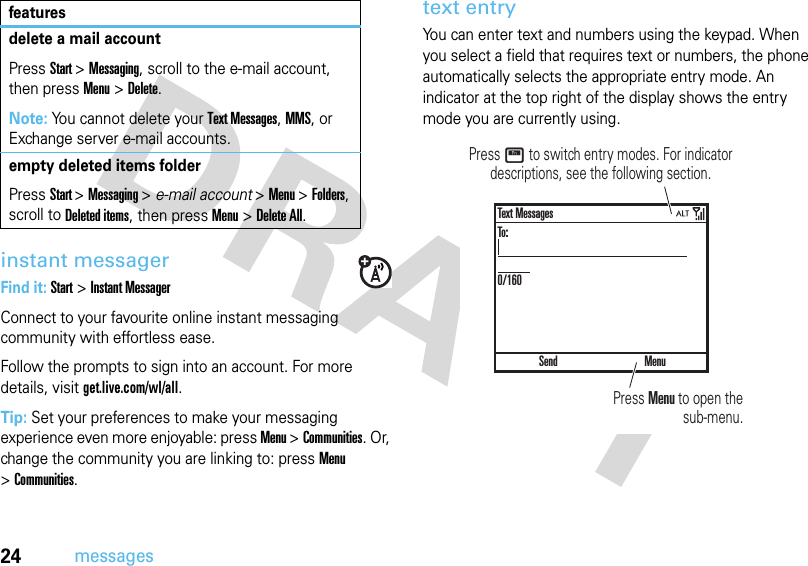 24messagesinstant messagerFind it: Start &gt;Instant MessagerConnect to your favourite online instant messaging community with effortless ease. Follow the prompts to sign into an account. For more details, visitget.live.com/wl/all.Tip: Set your preferences to make your messaging experience even more enjoyable: press Menu &gt;Communities. Or, change the community you are linking to: press Menu &gt;Communities. text entryYou can enter text and numbers using the keypad. When you select a field that requires text or numbers, the phone automatically selects the appropriate entry mode. An indicator at the top right of the display shows the entry mode you are currently using.delete a mail accountPressStart &gt;Messaging, scroll to the e-mail account, then press Menu &gt;Delete.Note: You cannot delete your Text Messages, MMS, or Exchange server e-mail accounts.empty deleted items folderPressStart &gt;Messaging &gt; e-mail account &gt;Menu &gt;Folders, scroll to Deleted items, then press Menu &gt;Delete All.featuresPress Menu to open the sub-menu.Press H to switch entry modes. For indicator descriptions, see the following section.SendText MessagesTo:0/160Menu