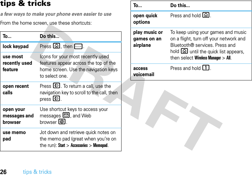 26tips &amp; trickstips &amp; tricksa few ways to make your phone even easier to useFrom the home screen, use these shortcuts:To... Do this...lock keypadPressX, thenf.use most recently used featureIcons for your most recently used features appear across the top of the home screen. Use the navigation keys to select one.open recent callsPressN. To return a call, use the navigation key to scroll to the call, then pressN.open your messages and browserUse shortcut keys to access your messagesR, and Web browserT.use memo padJot down and retrieve quick notes on the memo pad (great when you’re on the run): Start&gt;Accessories&gt;Memopad.open quick optionsPress and hold X.play music or games on an airplaneTo keep using your games and music on a flight, turn off your network and Bluetooth® services. Press and holdX until the quick list appears, then select Wireless Manager &gt;All.access voicemailPress and hold 1.To... Do this...