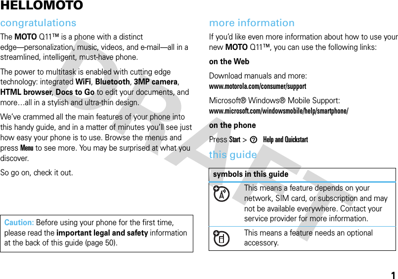 1HELLOMOTOcongratulationsThe MOTOQ11™ is a phone with a distinct edge—personalization, music, videos, and e-mail—all in a streamlined, intelligent, must-have phone. The power to multitask is enabled with cutting edge technology: integrated WiFi, Bluetooth, 3MP camera, HTML browser, Docs to Go to edit your documents, and more…all in a stylish and ultra-thin design. We’ve crammed all the main features of your phone into this handy guide, and in a matter of minutes you’ll see just how easy your phone is to use. Browse the menus and press Menu to see more. You may be surprised at what you discover.So go on, check it out.more informationIf you’d like even more information about how to use your new MOTOQ11™, you can use the following links:on the WebDownload manuals and more: www.motorola.com/consumer/supportMicrosoft® Windows® Mobile Support: www.microsoft.com/windowsmobile/help/smartphone/on the phonePress Start &gt; 1Help and Quickstartthis guideCaution: Before using your phone for the first time, please read the important legal and safety information at the back of this guide (page 50).symbols in this guideThis means a feature depends on your network, SIM card, or subscription and may not be available everywhere. Contact your service provider for more information.This means a feature needs an optional accessory.
