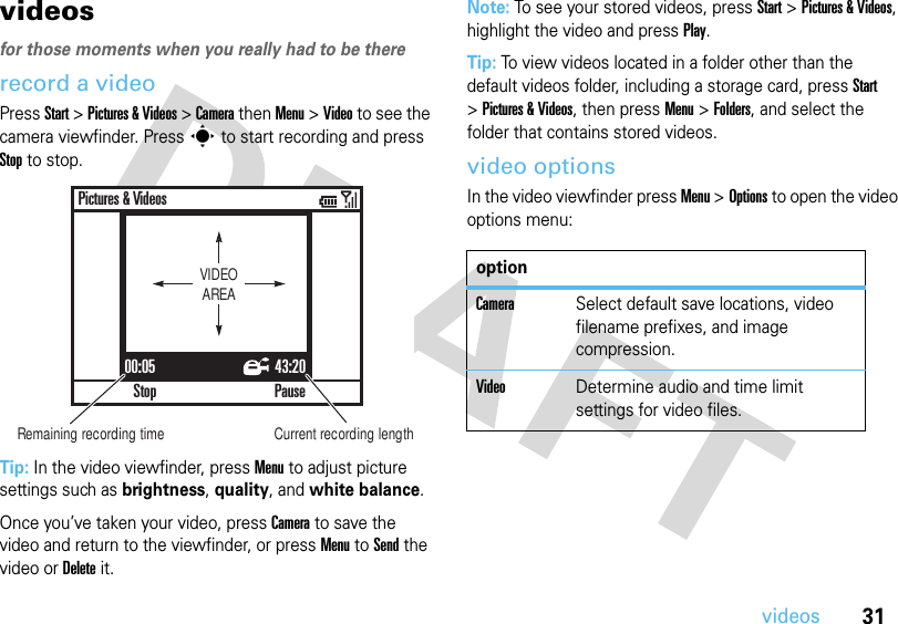 31videosvideos for those moments when you really had to be thererecord a videoPress Start &gt; Pictures &amp; Videos &gt; Camera then Menu &gt; Video to see the camera viewfinder. Press s to start recording and press Stop to stop.Tip: In the video viewfinder, press Menu to adjust picture settings such as brightness, quality, and white balance.Once you’ve taken your video, press Camera to save the video and return to the viewfinder, or press Menu to Send the video or Delete it.Note: To see your stored videos, press Start &gt;Pictures &amp; Videos, highlight the video and press Play.Tip: To view videos located in a folder other than the default videos folder, including a storage card, press Start &gt;Pictures &amp; Videos, then pressMenu &gt;Folders, and select the folder that contains stored videos.video optionsIn the video viewfinder press Menu &gt;Options to open the video options menu:00:05 43:20StopPictures &amp; VideosPauseVIDEOAREARemaining recording time Current recording lengthoptionCameraSelect default save locations, video filename prefixes, and image compression.VideoDetermine audio and time limit settings for video files.