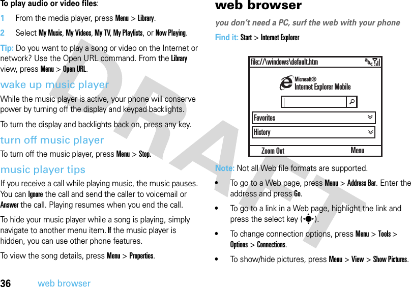 36web browserTo play audio or video files:  1From the media player, press Menu &gt; Library.2Select My Music, My Videos, My TV, My Playlists, or Now Playing.Tip: Do you want to play a song or video on the Internet or network? Use the Open URL command. From the Library view, press Menu &gt;Open URL. wake up music playerWhile the music player is active, your phone will conserve power by turning off the display and keypad backlights. To turn the display and backlights back on, press any key.turn off music playerTo turn off the music player, press Menu &gt; Stop.music player tipsIf you receive a call while playing music, the music pauses. Yo u  c a n  Ignore the call and send the caller to voicemail or Answer the call. Playing resumes when you end the call.To hide your music player while a song is playing, simply navigate to another menu item. If the music player is hidden, you can use other phone features. To view the song details, press Menu &gt; Properties.web browseryou don’t need a PC, surf the web with your phoneFind it: Start &gt;Internet ExplorerNote: Not all Web file formats are supported.•To go to a Web page, press Menu &gt; Address Bar. Enter the address and pressGo.•To go to a link in a Web page, highlight the link and press the select key (s).•To change connection options, press Menu&gt; Tools &gt; Options &gt; Connections.•To show/hide pictures, press Menu &gt; View &gt; Show Pictures.Zoom Outfile://\windows\default.htmHistoryMenuhInternet Explorer MobileMicrosoft®Favoritesä&gt;&gt; &gt;&gt;&gt;