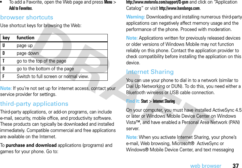 37web browser•To add a Favorite, open the Web page and press Menu &gt; Add to Favorites.browser shortcutsUse shortcut keys for browsing the Web:Note: If you’re not set up for internet access, contact your service provider for settings.third-party applicationsThird-party applications, or add-on programs, can include e-mail, security, mobile office, and productivity software. These products can typically be downloaded and installed immediately. Compatible commercial and free applications are available on the Internet. To purchase and download applications (programs) and games for your phone. Go to: http://www.motorola.com/support/Q-gsm and click on “Application Catalog” or visit http://www.handango.com.Warning: Downloading and installing numerous third-party applications can negatively affect memory usage and the performance of the phone. Proceed with moderation.Note: Applications written for previously released devices or older versions of Windows Mobile may not function reliably on this phone. Contact the application provider to check compatibility before installing the application on this device.Internet SharingYou can use your phone to dial in to a network (similar to Dial Up Networking or DUN). To do this, you need either a Bluetooth wireless or USB cable connection.Find it: Start &gt; Internet SharingOn your computer, you must have installed ActiveSync 4.5 or later or Windows Mobile Device Center on Windows Vista™, and have enabled a Personal Area Network (PAN) server.Note: When you activate Internet Sharing, your phone’s e-mail, Web browsing, Microsoft®  ActiveSync or Windows® Mobile Device Center, and text messaging key functionUpage upDpage downTgo to the top of the pageBgo to the bottom of the pageFSwitch to full screen or normal view.