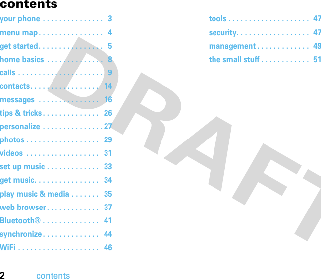 2contentscontentsyour phone . . . . . . . . . . . . . . .   3menu map . . . . . . . . . . . . . . . .   4get started. . . . . . . . . . . . . . . .   5home basics  . . . . . . . . . . . . . .   8calls . . . . . . . . . . . . . . . . . . . . .   9contacts. . . . . . . . . . . . . . . . .   14messages  . . . . . . . . . . . . . . .   16tips &amp; tricks . . . . . . . . . . . . . .   26personalize . . . . . . . . . . . . . . . 27photos . . . . . . . . . . . . . . . . . .   29videos  . . . . . . . . . . . . . . . . . .   31set up music . . . . . . . . . . . . .   33get music. . . . . . . . . . . . . . . .   34play music &amp; media . . . . . . .   35web browser . . . . . . . . . . . . .   37Bluetooth® . . . . . . . . . . . . . .   41synchronize . . . . . . . . . . . . . .   44WiFi . . . . . . . . . . . . . . . . . . . .   46tools . . . . . . . . . . . . . . . . . . . .  47security. . . . . . . . . . . . . . . . . .  47management . . . . . . . . . . . . .  49the small stuff . . . . . . . . . . . .  51