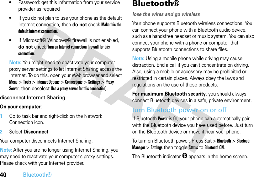 40Bluetooth®•Password: get this information from your service provider as required•If you do not plan to use your phone as the default Internet connection, then do not check Make this the default Internet connection.•If Microsoft® Windows® firewall is not enabled, do not check Turn on Internet connection firewall for this connection.Note: You might need to deactivate your computer proxy server settings to let Internet Sharing access the Internet. To do this, open your Web browser and select Menu &gt;Tools &gt;Internet Options &gt;Connections &gt;Settings &gt;Proxy Server, then deselect Use a proxy server for this connection).disconnect Internet SharingOn your computer:  1Go to task bar and right-click on the Network Connection icon.2Select Disconnect.Your computer disconnects Internet Sharing.Note: After you are no longer using Internet Sharing, you may need to reactivate your computer’s proxy settings. Please check with your Internet provider.Bluetooth®lose the wires and go wirelessYour phone supports Bluetooth wireless connections. You can connect your phone with a Bluetooth audio device, such as a handsfree headset or music system. You can also connect your phone with a phone or computer that supports Bluetooth connections to share files. Note: Using a mobile phone while driving may cause distraction. End a call if you can’t concentrate on driving. Also, using a mobile or accessory may be prohibited or restricted in certain places. Always obey the laws and regulations on the use of these products. For maximum Bluetooth security, you should always connect Bluetooth devices in a safe, private environment.turn Bluetooth power on or offIf Bluetooth Power is On, your phone can automatically pair with the Bluetooth device you have used before. Just turn on the Bluetooth device or move it near your phone.To turn on Bluetooth power: PressStart &gt;Bluetooth &gt;Bluetooth Manager &gt;Settings then toggle Status to Bluetooth ON. The Bluetooth indicator O appears in the home screen.