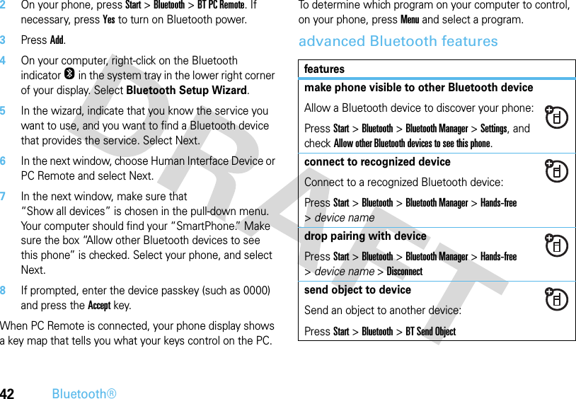 42Bluetooth®2On your phone, press Start &gt;Bluetooth &gt;BT PC Remote. If necessary, press Yes to turn on Bluetooth power.3PressAdd.4On your computer, right-click on the Bluetooth indicator O in the system tray in the lower right corner of your display. Select Bluetooth Setup Wizard.5In the wizard, indicate that you know the service you want to use, and you want to find a Bluetooth device that provides the service. Select Next.6In the next window, choose Human Interface Device or PC Remote and select Next.7In the next window, make sure that “Show all devices” is chosen in the pull-down menu. Your computer should find your “SmartPhone.” Make sure the box “Allow other Bluetooth devices to see this phone” is checked. Select your phone, and select Next. 8If prompted, enter the device passkey (such as 0000) and press the Accept key.When PC Remote is connected, your phone display shows a key map that tells you what your keys control on the PC. To determine which program on your computer to control, on your phone, press Menu and select a program.advanced Bluetooth featuresfeaturesmake phone visible to other Bluetooth deviceAllow a Bluetooth device to discover your phone:PressStart &gt;Bluetooth &gt;Bluetooth Manager &gt;Settings, and check Allow other Bluetooth devices to see this phone.connect to recognized deviceConnect to a recognized Bluetooth device:PressStart &gt;Bluetooth &gt;Bluetooth Manager &gt;Hands-free &gt;device namedrop pairing with devicePressStart &gt;Bluetooth &gt;Bluetooth Manager &gt;Hands-free &gt;device name &gt;Disconnectsend object to deviceSend an object to another device:PressStart &gt;Bluetooth &gt;BT Send Object