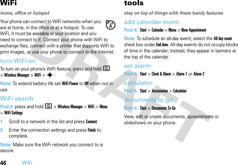 46WiFiWiFihome, office or hotspotYour phone can connect to WiFi networks when you are at home, in the office or at a hotspot. To use WiFi, it must be available at your location and you need to connect to it. Connect your phone with WiFi to exchange files, connect with a printer that supports WiFi to print images, or use your phone to connect to the Internet.turn WiFi onTo turn on your phone’s WiFi feature, press and hold X &gt;Wireless Manager &gt;WiFi &gt;s.Note: To extend battery life set WiFi Power to Off when not in use.WiFi searchFind it: press and hold X&gt;Wireless Manager &gt;WiFi &gt;Menu &gt;WiFi Settings  1Scroll to a network in the list and press Connect.2Enter the connection settings and press Finish to complete. Note: Make sure the WiFi network you connect to is secure.toolsstay on top of things with these handy featuresadd calendar eventFind it: Start &gt;Calendar &gt; Menu&gt;New AppointmentNote: To schedule an all-day event, select the All day event check box under End time. All-day events do not occupy blocks of time in the calendar; instead, they appear in banners at the top of the calendar.set alarmFind it: Start &gt;Clock &amp; Alarm &gt;Alarm 1or Alarm 2calculatorFind it: Start &gt;Accessories &gt;Calculatordocuments to goFind it: Start &gt;Documents To GoView, edit or create documents, spreadsheets or slideshows on your phone. 