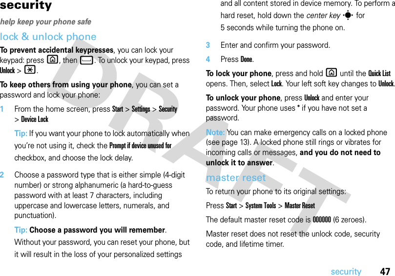 47securitysecurityhelp keep your phone safelock &amp; unlock phone To prevent accidental keypresses, you can lock your keypad: pressX, thenf. To unlock your keypad, press Unlock &gt;*. To keep others from using your phone, you can set a password and lock your phone:  1From the home screen, pressStart &gt;Settings &gt;Security &gt;Device LockTip: If you want your phone to lock automatically when you’re not using it, check the Prompt if device unused for checkbox, and choose the lock delay.2Choose a password type that is either simple (4-digit number) or strong alphanumeric (a hard-to-guess password with at least 7 characters, including uppercase and lowercase letters, numerals, and punctuation).Tip: Choose a password you will remember. Without your password, you can reset your phone, but it will result in the loss of your personalized settings and all content stored in device memory. To perform a hard reset, hold down the center keys for 5 seconds while turning the phone on.3Enter and confirm your password.4PressDone. To lock your phone, press and hold X until the Quick List opens. Then, select Lock. Your left soft key changes toUnlock. To unlock your phone, pressUnlock and enter your password. Your phone uses * if you have not set a password.Note: You can make emergency calls on a locked phone (see page 13). A locked phone still rings or vibrates for incoming calls or messages, and you do not need to unlock it to answer.master resetTo return your phone to its original settings:PressStart &gt;System Tools &gt;Master ResetThe default master reset code is 000000(6 zeroes).Master reset does not reset the unlock code, security code, and lifetime timer.