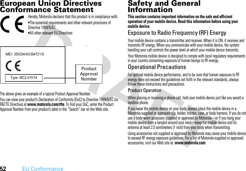 52EU ConformanceEuropean Union Directives Conformance StatementEU Conformanc eHereby, Motorola declares that this product is in compliance with:•The essential requirements and other relevant provisions of Directive 1999/5/EC•All other relevant EU DirectivesThe above gives an example of a typical Product Approval Number.You can view your product’s Declaration of Conformity (DoC) to Directive 1999/5/EC (to R&amp;TTE Directive) at www.motorola.com/rtte. To find your DoC, enter the Product Approval Number from your product’s label in the “Search” bar on the Web site.Safety and General InformationSafety I nformationThis section contains important information on the safe and efficient operation of your mobile device. Read this information before using your mobile device.Exposure to Radio Frequency (RF) EnergyYour mobile device contains a transmitter and receiver. When it is ON, it receives and transmits RF energy. When you communicate with your mobile device, the system handling your call controls the power level at which your mobile device transmits.Your Motorola mobile device is designed to comply with local regulatory requirements in your country concerning exposure of human beings to RF energy.Operational PrecautionsFor optimal mobile device performance, and to be sure that human exposure to RF energy does not exceed the guidelines set forth in the relevant standards, always follow these instructions and precautions.Product OperationWhen placing or receiving a phone call, hold your mobile device just like you would a landline phone.If you wear the mobile device on your body, always place the mobile device in a Motorola-supplied or approved clip, holder, holster, case, or body harness. If you do not use a body-worn accessory supplied or approved by Motorola—or if you hang your mobile device from a lanyard around your neck—keep the mobile device and its antenna at least 2.5 centimeters (1 inch) from your body when transmitting.Using accessories not supplied or approved by Motorola may cause your mobile device to exceed RF energy exposure guidelines. For a list of Motorola-supplied or approved accessories, visit our Web site at: www.motorola.com.ProductApprovalNumber