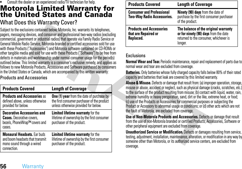 56Warranty•Consult the dealer or an experienced radio/TV technician for help.Motorola Limited Warranty for the United States and CanadaWarrantyWhat Does this Warranty Cover?Subject to the exclusions contained below, Motorola, Inc. warrants its telephones, pagers, messaging devices, and consumer and professional two-way radios (excluding commercial, government or industrial radios) that operate via Family Radio Service or General Mobile Radio Service, Motorola-branded or certified accessories sold for use with these Products (“Accessories”) and Motorola software contained on CD-ROMs or other tangible media and sold for use with these Products (“Software”) to be free from defects in materials and workmanship under normal consumer usage for the period(s) outlined below. This limited warranty is a consumer&apos;s exclusive remedy, and applies as follows to new Motorola Products, Accessories and Software purchased by consumers in the United States or Canada, which are accompanied by this written warranty:Products and AccessoriesExclusionsNormal Wear and Tear. Periodic maintenance, repair and replacement of parts due to normal wear and tear are excluded from coverage.Batteries. Only batteries whose fully charged capacity falls below 80% of their rated capacity and batteries that leak are covered by this limited warranty.Abuse &amp; Misuse. Defects or damage that result from: (a) improper operation, storage, misuse or abuse, accident or neglect, such as physical damage (cracks, scratches, etc.) to the surface of the product resulting from misuse; (b) contact with liquid, water, rain, extreme humidity or heavy perspiration, sand, dirt or the like, extreme heat, or food; (c) use of the Products or Accessories for commercial purposes or subjecting the Product or Accessory to abnormal usage or conditions; or (d) other acts which are not the fault of Motorola, are excluded from coverage.Use of Non-Motorola Products and Accessories. Defects or damage that result from the use of non-Motorola branded or certified Products, Accessories, Software or other peripheral equipment are excluded from coverage.Unauthorized Service or Modification. Defects or damages resulting from service, testing, adjustment, installation, maintenance, alteration, or modification in any way by someone other than Motorola, or its authorized service centers, are excluded from coverage.Products Covered Length of CoverageProducts and Accessories as defined above, unless otherwise provided for below.One (1) year from the date of purchase by the first consumer purchaser of the product unless otherwise provided for below.Decorative Accessories and Cases. Decorative covers, bezels, PhoneWrap™ covers and cases.Limited lifetime warranty for the lifetime of ownership by the first consumer purchaser of the product.Monaural Headsets. Ear buds and boom headsets that transmit mono sound through a wired connection.Limited lifetime warranty for the lifetime of ownership by the first consumer purchaser of the product.Consumer and Professional Two-Way Radio Accessories.Ninety (90) days from the date of purchase by the first consumer purchaser of the product.Products and Accessories that are Repaired or Replaced.The balance of the original warranty or for ninety (90) days from the date returned to the consumer, whichever is longer.Products Covered Length of Coverage