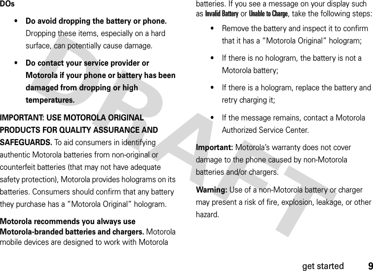 9get startedDOs• Do avoid dropping the battery or phone. Dropping these items, especially on a hard surface, can potentially cause damage.• Do contact your service provider or Motorola if your phone or battery has been damaged from dropping or high temperatures.IMPORTANT: USE MOTOROLA ORIGINAL PRODUCTS FOR QUALITY ASSURANCE AND SAFEGUARDS. To aid consumers in identifying authentic Motorola batteries from non-original or counterfeit batteries (that may not have adequate safety protection), Motorola provides holograms on its batteries. Consumers should confirm that any battery they purchase has a “Motorola Original” hologram.Motorola recommends you always use Motorola-branded batteries and chargers. Motorola mobile devices are designed to work with Motorola batteries. If you see a message on your display such as Invalid Battery or Unable to Charge, take the following steps:•Remove the battery and inspect it to confirm that it has a “Motorola Original” hologram;•If there is no hologram, the battery is not a Motorola battery;•If there is a hologram, replace the battery and retry charging it;•If the message remains, contact a Motorola Authorized Service Center.Important: Motorola’s warranty does not cover damage to the phone caused by non-Motorola batteries and/or chargers.Warning: Use of a non-Motorola battery or charger may present a risk of fire, explosion, leakage, or other hazard.