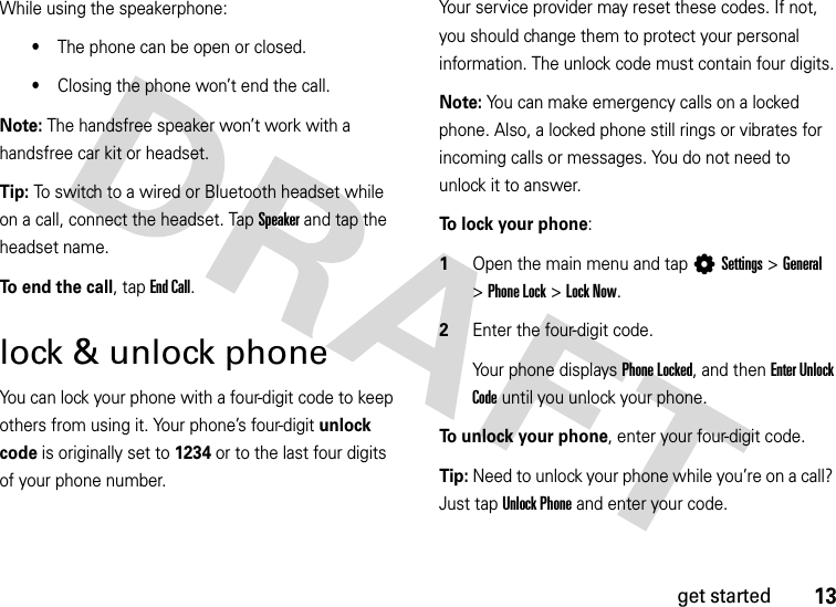 13get startedWhile using the speakerphone:•The phone can be open or closed. •Closing the phone won’t end the call.Note: The handsfree speaker won’t work with a handsfree car kit or headset.Tip: To switch to a wired or Bluetooth headset while on a call, connect the headset. Tap Speaker and tap the headset name.To end the call, tap End Call.lock &amp; unlock phoneYou can lock your phone with a four-digit code to keep others from using it. Your phone’s four-digit unlock code is originally set to 1234 or to the last four digits of your phone number. Your service provider may reset these codes. If not, you should change them to protect your personal information. The unlock code must contain four digits.Note: You can make emergency calls on a locked phone. Also, a locked phone still rings or vibrates for incoming calls or messages. You do not need to unlock it to answer.To lock your phone:  1Open the main menu and tap LSettings&gt;General &gt;Phone Lock &gt;Lock Now.2Enter the four-digit code. Your phone displays Phone Locked, and then Enter Unlock Code until you unlock your phone.To unlock your phone, enter your four-digit code.Tip: Need to unlock your phone while you’re on a call? Just tap Unlock Phone and enter your code.