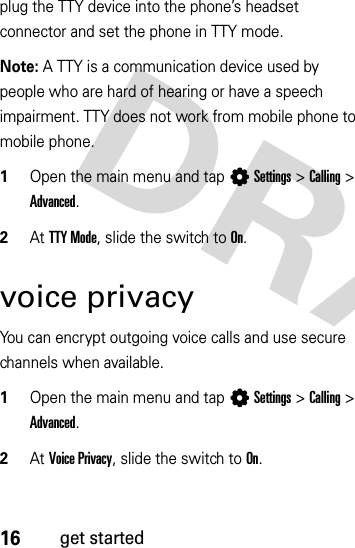 16get startedplug the TTY device into the phone’s headset connector and set the phone in TTY mode.Note: A TTY is a communication device used by people who are hard of hearing or have a speech impairment. TTY does not work from mobile phone to mobile phone.  1Open the main menu and tap LSettings &gt;Calling &gt; Advanced.2At TTY Mode, slide the switch to On.voice privacyYou can encrypt outgoing voice calls and use secure channels when available.  1Open the main menu and tap LSettings &gt;Calling &gt; Advanced.2At Voice Privacy, slide the switch to On.